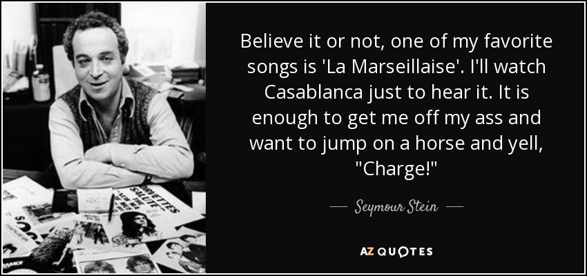 Believe it or not, one of my favorite songs is 'La Marseillaise'. I'll watch Casablanca just to hear it. It is enough to get me off my ass and want to jump on a horse and yell, 