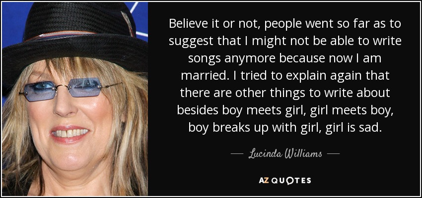 Believe it or not, people went so far as to suggest that I might not be able to write songs anymore because now I am married. I tried to explain again that there are other things to write about besides boy meets girl, girl meets boy, boy breaks up with girl, girl is sad. - Lucinda Williams