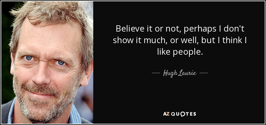 Believe it or not, perhaps I don't show it much, or well, but I think I like people. - Hugh Laurie