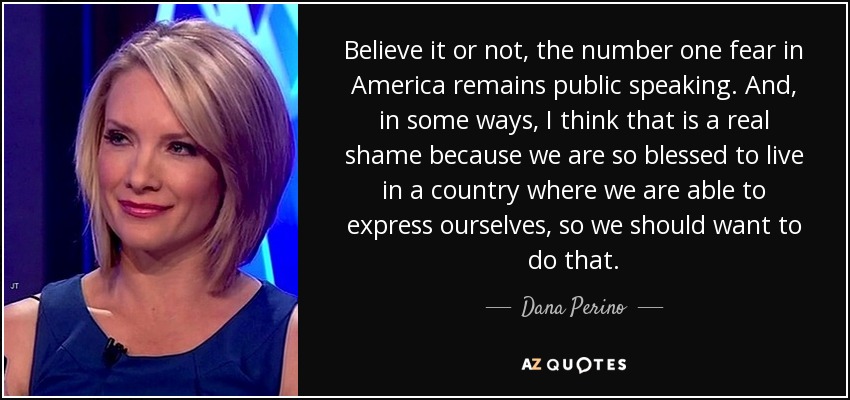 Believe it or not, the number one fear in America remains public speaking. And, in some ways, I think that is a real shame because we are so blessed to live in a country where we are able to express ourselves, so we should want to do that. - Dana Perino
