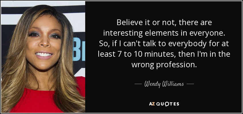 Believe it or not, there are interesting elements in everyone. So, if I can't talk to everybody for at least 7 to 10 minutes, then I'm in the wrong profession. - Wendy Williams