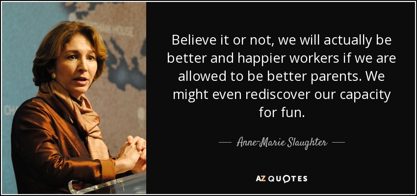 Believe it or not, we will actually be better and happier workers if we are allowed to be better parents. We might even rediscover our capacity for fun. - Anne-Marie Slaughter