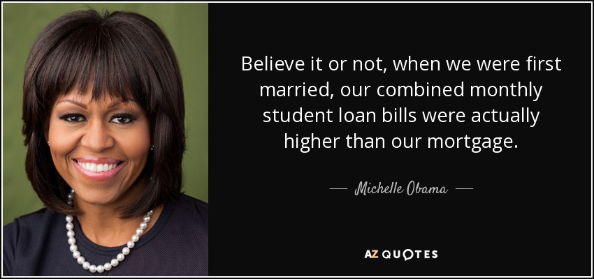Believe it or not, when we were first married, our combined monthly student loan bills were actually higher than our mortgage. - Michelle Obama