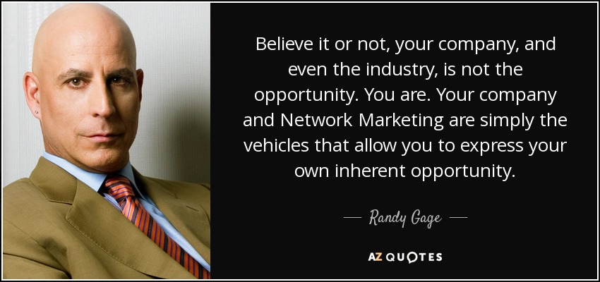 Believe it or not, your company, and even the industry, is not the opportunity. You are. Your company and Network Marketing are simply the vehicles that allow you to express your own inherent opportunity. - Randy Gage