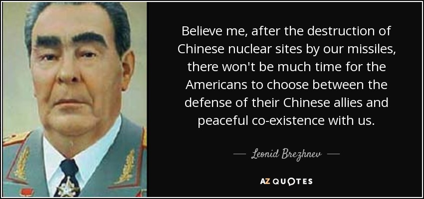 Believe me, after the destruction of Chinese nuclear sites by our missiles, there won't be much time for the Americans to choose between the defense of their Chinese allies and peaceful co-existence with us. - Leonid Brezhnev