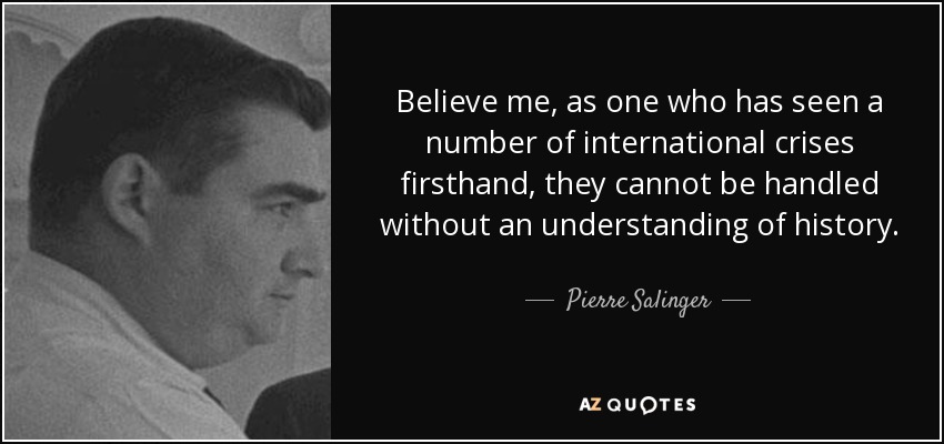 Believe me, as one who has seen a number of international crises firsthand, they cannot be handled without an understanding of history. - Pierre Salinger