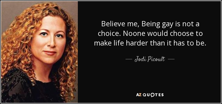 Believe me, Being gay is not a choice. Noone would choose to make life harder than it has to be. - Jodi Picoult