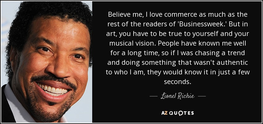 Believe me, I love commerce as much as the rest of the readers of 'Businessweek.' But in art, you have to be true to yourself and your musical vision. People have known me well for a long time, so if I was chasing a trend and doing something that wasn't authentic to who I am, they would know it in just a few seconds. - Lionel Richie