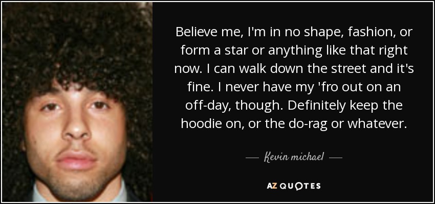Believe me, I'm in no shape, fashion, or form a star or anything like that right now. I can walk down the street and it's fine. I never have my 'fro out on an off-day, though. Definitely keep the hoodie on, or the do-rag or whatever. - Kevin michael