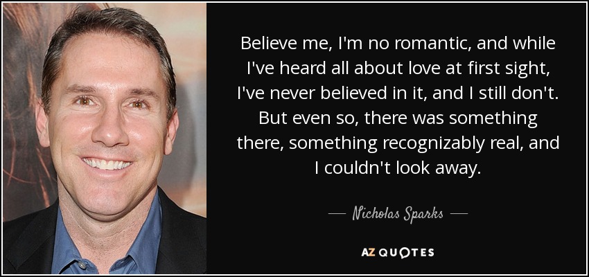 Believe me, I'm no romantic, and while I've heard all about love at first sight, I've never believed in it, and I still don't. But even so, there was something there, something recognizably real, and I couldn't look away. - Nicholas Sparks