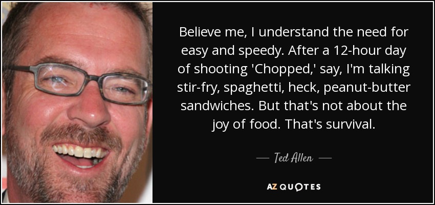 Believe me, I understand the need for easy and speedy. After a 12-hour day of shooting 'Chopped,' say, I'm talking stir-fry, spaghetti, heck, peanut-butter sandwiches. But that's not about the joy of food. That's survival. - Ted Allen