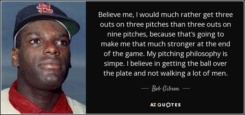 Believe me, I would much rather get three outs on three pitches than three outs on nine pitches, because that's going to make me that much stronger at the end of the game. My pitching philosophy is simpe. I believe in getting the ball over the plate and not walking a lot of men. - Bob Gibson