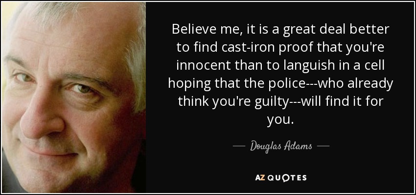 Believe me, it is a great deal better to find cast-iron proof that you're innocent than to languish in a cell hoping that the police---who already think you're guilty---will find it for you. - Douglas Adams