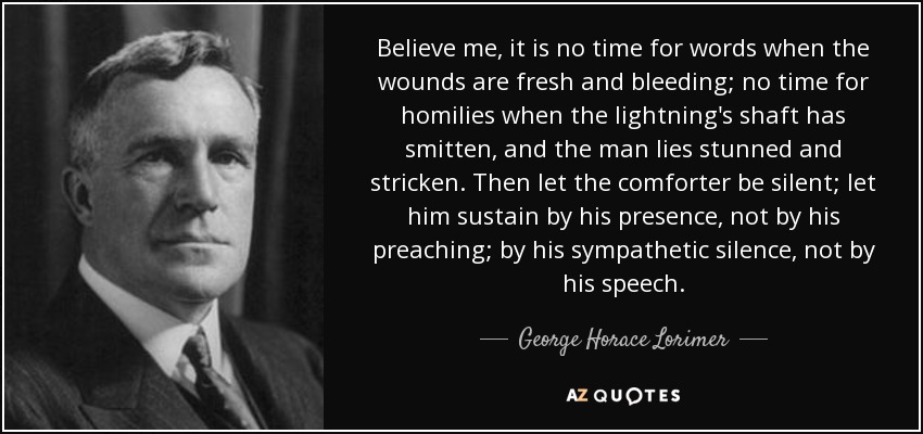 Believe me, it is no time for words when the wounds are fresh and bleeding; no time for homilies when the lightning's shaft has smitten, and the man lies stunned and stricken. Then let the comforter be silent; let him sustain by his presence, not by his preaching; by his sympathetic silence, not by his speech. - George Horace Lorimer