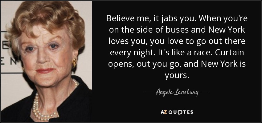 Believe me, it jabs you. When you're on the side of buses and New York loves you, you love to go out there every night. It's like a race. Curtain opens, out you go, and New York is yours. - Angela Lansbury