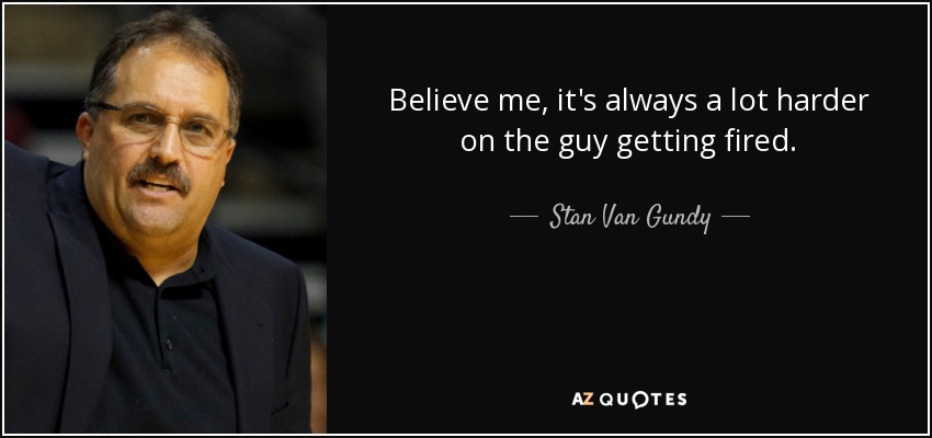 Believe me, it's always a lot harder on the guy getting fired. - Stan Van Gundy