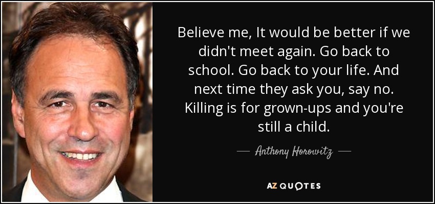 Believe me, It would be better if we didn't meet again. Go back to school. Go back to your life. And next time they ask you, say no. Killing is for grown-ups and you're still a child. - Anthony Horowitz