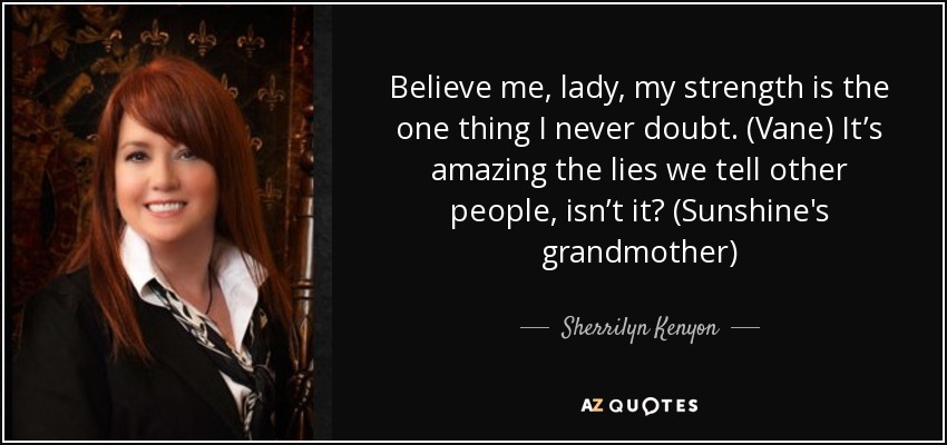 Believe me, lady, my strength is the one thing I never doubt. (Vane) It’s amazing the lies we tell other people, isn’t it? (Sunshine's grandmother) - Sherrilyn Kenyon