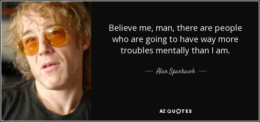 Believe me, man, there are people who are going to have way more troubles mentally than I am. - Alan Sparhawk