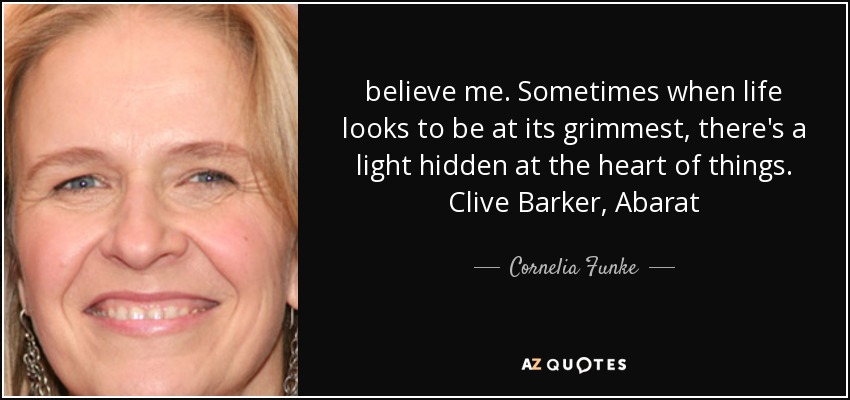 believe me. Sometimes when life looks to be at its grimmest, there's a light hidden at the heart of things. Clive Barker, Abarat - Cornelia Funke