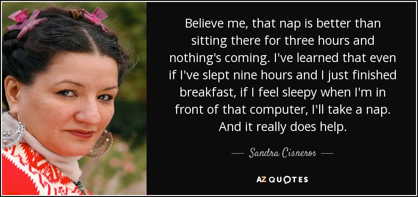 Believe me, that nap is better than sitting there for three hours and nothing's coming. I've learned that even if I've slept nine hours and I just finished breakfast, if I feel sleepy when I'm in front of that computer, I'll take a nap. And it really does help. - Sandra Cisneros
