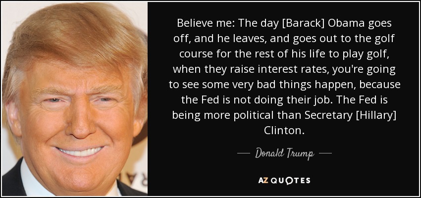 Believe me: The day [Barack] Obama goes off, and he leaves, and goes out to the golf course for the rest of his life to play golf, when they raise interest rates, you're going to see some very bad things happen, because the Fed is not doing their job. The Fed is being more political than Secretary [Hillary] Clinton. - Donald Trump