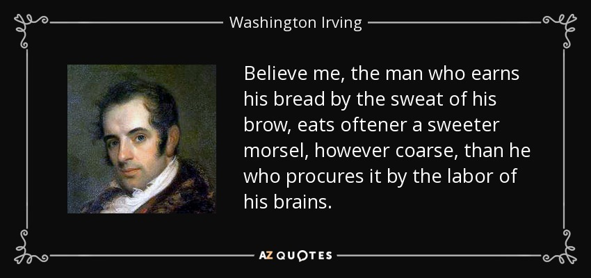 Believe me, the man who earns his bread by the sweat of his brow, eats oftener a sweeter morsel, however coarse, than he who procures it by the labor of his brains. - Washington Irving