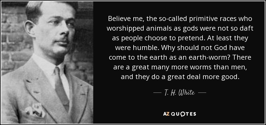 Believe me, the so-called primitive races who worshipped animals as gods were not so daft as people choose to pretend. At least they were humble. Why should not God have come to the earth as an earth-worm? There are a great many more worms than men, and they do a great deal more good. - T. H. White