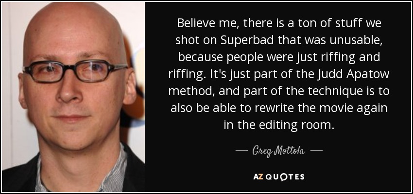 Believe me, there is a ton of stuff we shot on Superbad that was unusable, because people were just riffing and riffing. It's just part of the Judd Apatow method, and part of the technique is to also be able to rewrite the movie again in the editing room. - Greg Mottola