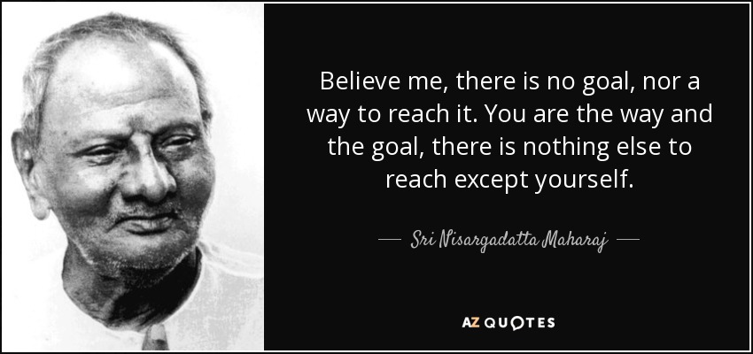 Believe me, there is no goal, nor a way to reach it. You are the way and the goal, there is nothing else to reach except yourself. - Sri Nisargadatta Maharaj