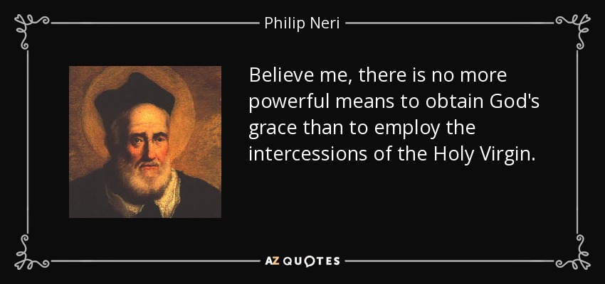 Believe me, there is no more powerful means to obtain God's grace than to employ the intercessions of the Holy Virgin. - Philip Neri