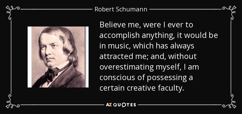 Believe me, were I ever to accomplish anything, it would be in music, which has always attracted me; and, without overestimating myself, I am conscious of possessing a certain creative faculty. - Robert Schumann