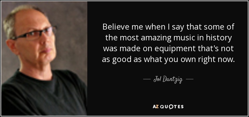 Believe me when I say that some of the most amazing music in history was made on equipment that's not as good as what you own right now. - Jol Dantzig