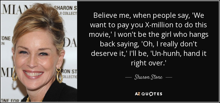 Believe me, when people say, 'We want to pay you X-million to do this movie,' I won't be the girl who hangs back saying, 'Oh, I really don't deserve it,' I'll be, 'Un-hunh, hand it right over.' - Sharon Stone