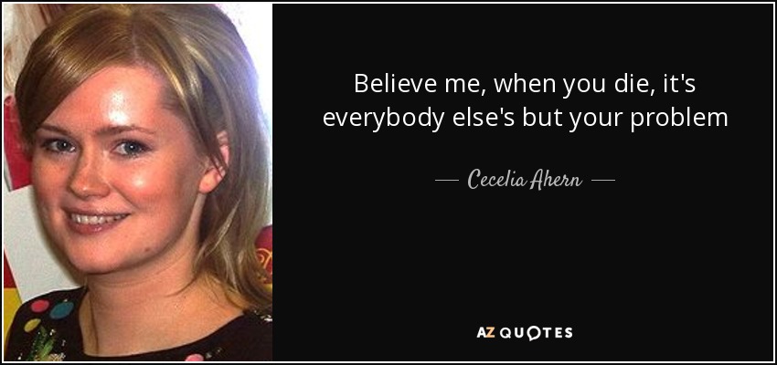 Believe me, when you die, it's everybody else's but your problem - Cecelia Ahern