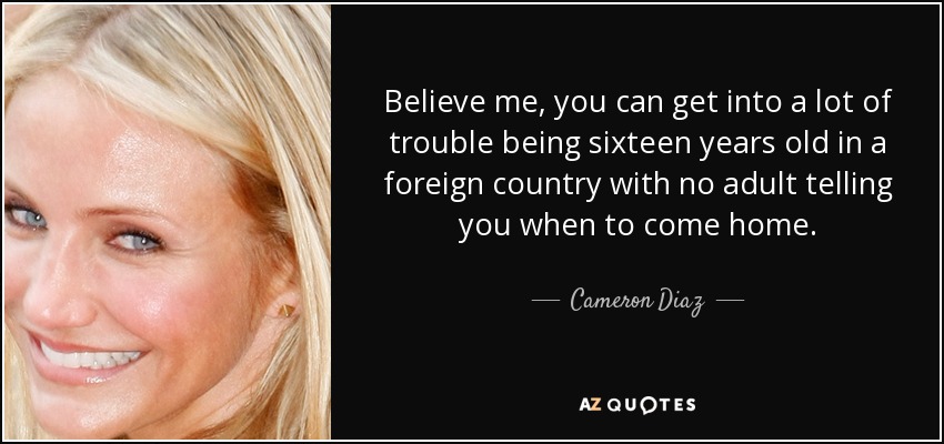 Believe me, you can get into a lot of trouble being sixteen years old in a foreign country with no adult telling you when to come home. - Cameron Diaz