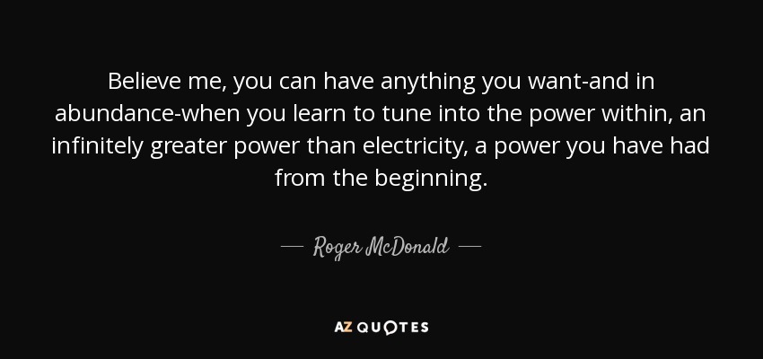 Believe me, you can have anything you want-and in abundance-when you learn to tune into the power within, an infinitely greater power than electricity, a power you have had from the beginning. - Roger McDonald