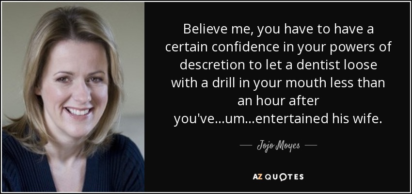 Believe me, you have to have a certain confidence in your powers of descretion to let a dentist loose with a drill in your mouth less than an hour after you've...um...entertained his wife. - Jojo Moyes