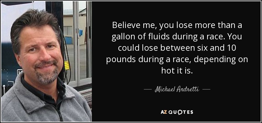 Believe me, you lose more than a gallon of fluids during a race. You could lose between six and 10 pounds during a race, depending on hot it is. - Michael Andretti