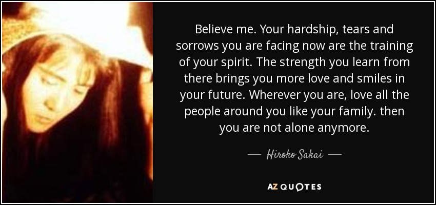 Believe me. Your hardship, tears and sorrows you are facing now are the training of your spirit. The strength you learn from there brings you more love and smiles in your future. Wherever you are, love all the people around you like your family. then you are not alone anymore. - Hiroko Sakai