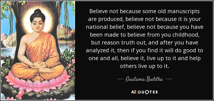 Believe not because some old manuscripts are produced, believe not because it is your national belief, believe not because you have been made to believe from you childhood, but reason truth out, and after you have analyzed it, then if you find it will do good to one and all, believe it, live up to it and help others live up to it. - Gautama Buddha