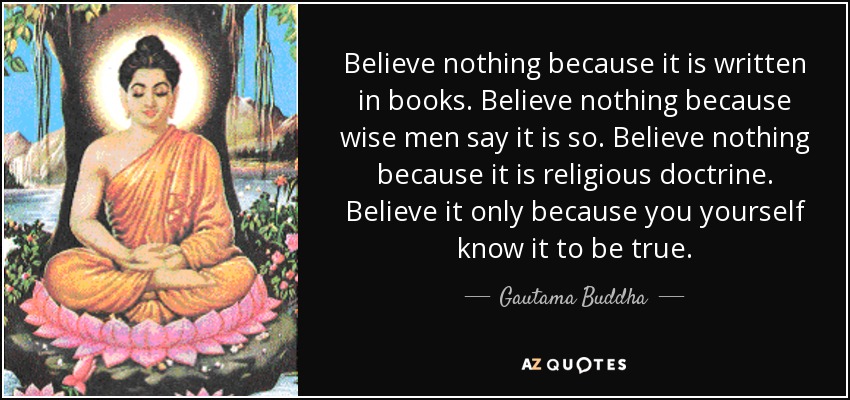 Believe nothing because it is written in books. Believe nothing because wise men say it is so. Believe nothing because it is religious doctrine. Believe it only because you yourself know it to be true. - Gautama Buddha