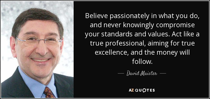 Believe passionately in what you do, and never knowingly compromise your standards and values. Act like a true professional, aiming for true excellence, and the money will follow. - David Maister