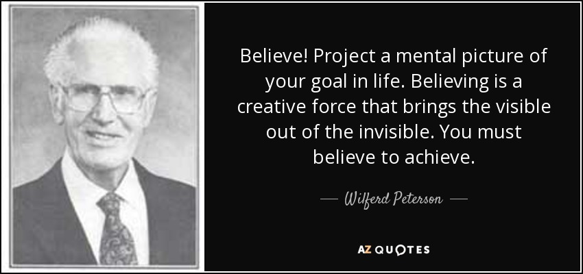 Believe! Project a mental picture of your goal in life. Believing is a creative force that brings the visible out of the invisible. You must believe to achieve. - Wilferd Peterson