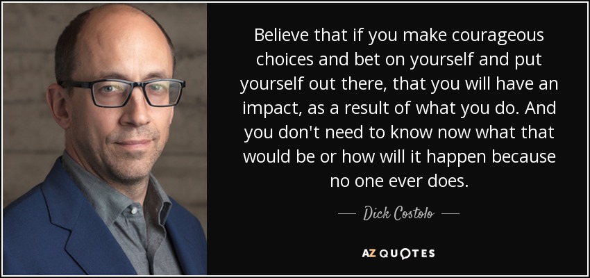 Believe that if you make courageous choices and bet on yourself and put yourself out there, that you will have an impact, as a result of what you do. And you don't need to know now what that would be or how will it happen because no one ever does. - Dick Costolo
