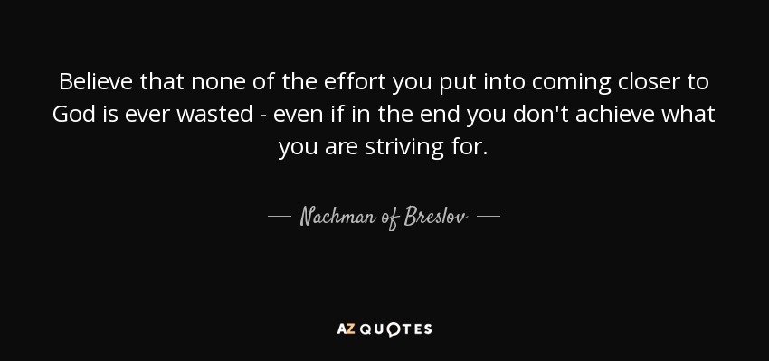 Believe that none of the effort you put into coming closer to God is ever wasted - even if in the end you don't achieve what you are striving for. - Nachman of Breslov