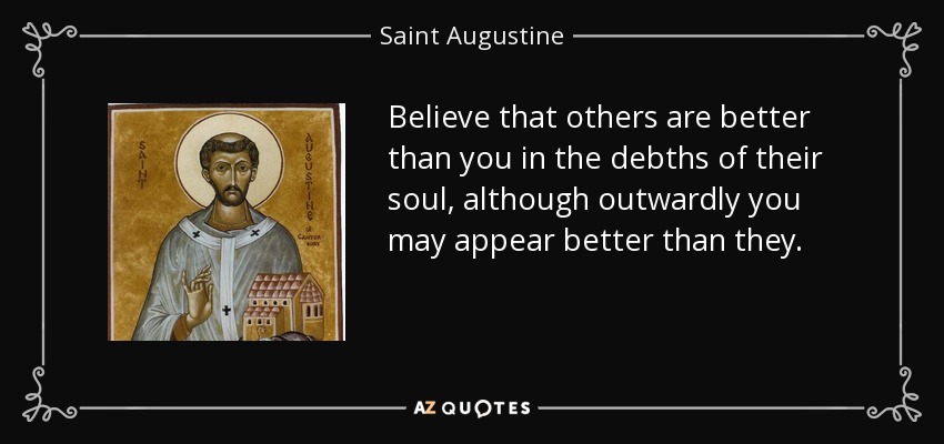 Believe that others are better than you in the debths of their soul, although outwardly you may appear better than they. - Saint Augustine