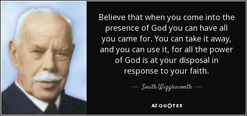 Believe that when you come into the presence of God you can have all you came for. You can take it away, and you can use it, for all the power of God is at your disposal in response to your faith. - Smith Wigglesworth