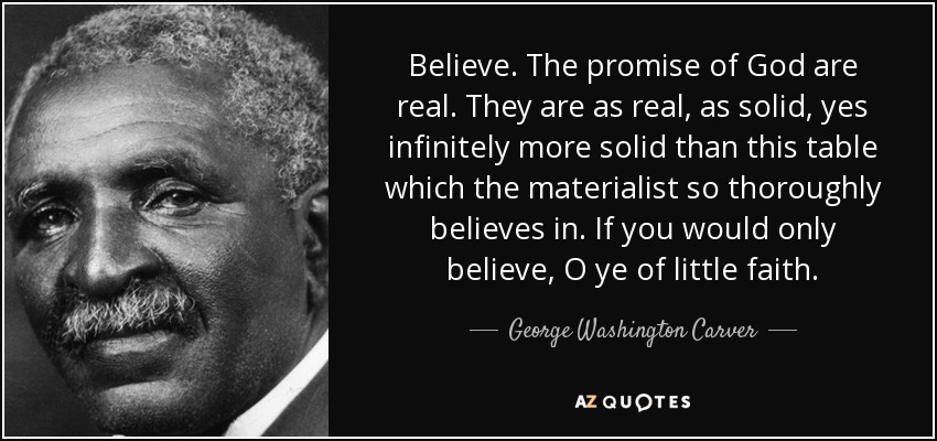 Believe. The promise of God are real. They are as real, as solid, yes infinitely more solid than this table which the materialist so thoroughly believes in. If you would only believe, O ye of little faith. - George Washington Carver