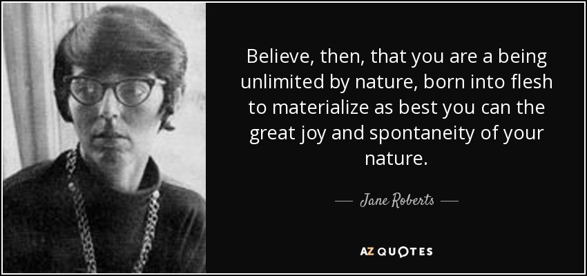 Believe, then, that you are a being unlimited by nature, born into flesh to materialize as best you can the great joy and spontaneity of your nature. - Jane Roberts